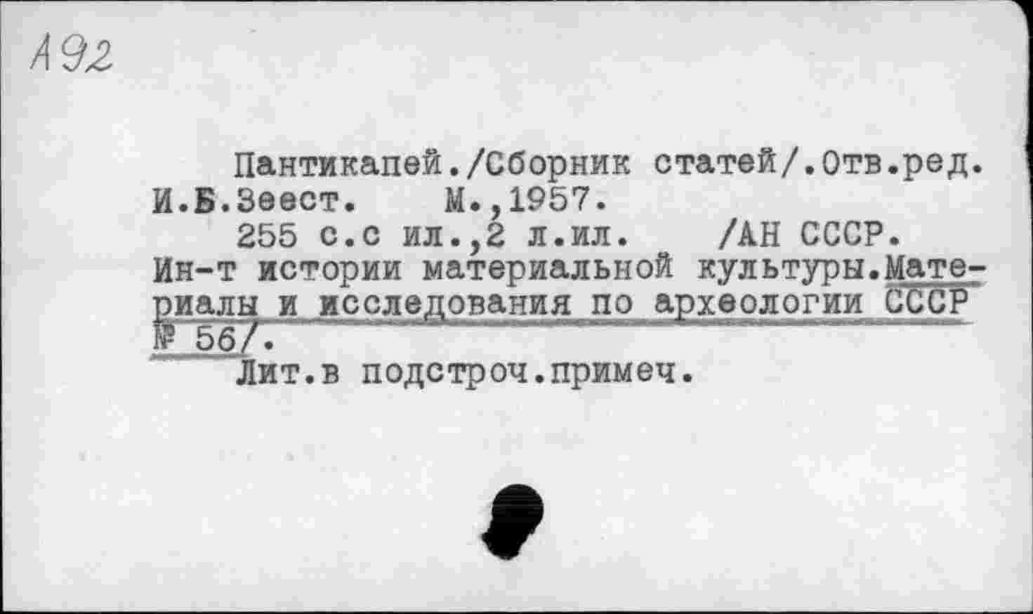 ﻿И92
Пантикапей./Сборник статей/.Отв.ред.
И.Б.Зеест. М.,1957.
255 с.с ил.,2 л.ил. /АН СССР.
Ин-т истории материальной культуры.Материалы и исследования по археологии CČČP
Лит.в подстроч.примеч.